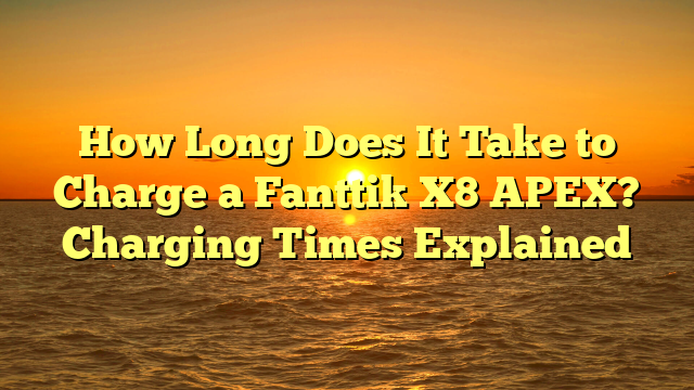 How Long Does It Take to Charge a Fanttik X8 APEX? Charging Times Explained
