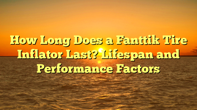 How Long Does a Fanttik Tire Inflator Last? Lifespan and Performance Factors