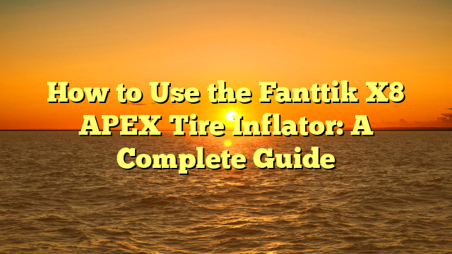 How to Use the Fanttik X8 APEX Tire Inflator: A Complete Guide