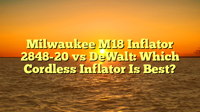 Milwaukee M18 Inflator 2848-20 vs DeWalt: Which Cordless Inflator Is Best?