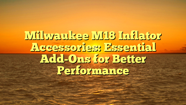 Milwaukee M18 Inflator Accessories: Essential Add-Ons for Better Performance