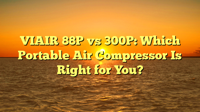 VIAIR 88P vs 300P: Which Portable Air Compressor Is Right for You?