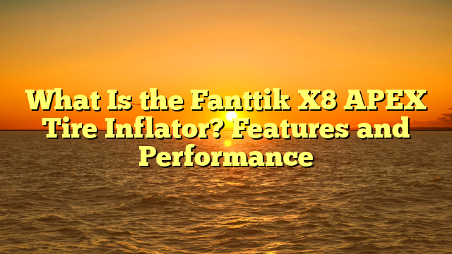 What Is the Fanttik X8 APEX Tire Inflator? Features and Performance